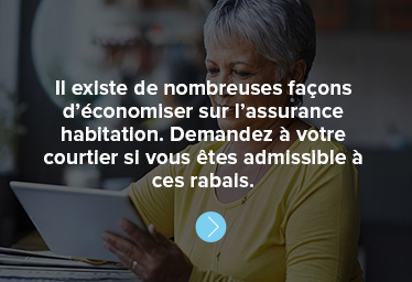 Il existe de nombreuses façons d’économiser sur l’assurance habitation. Demandez à votre courtier si vous êtes admissible à ces rabais.